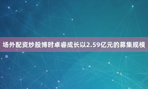 场外配资炒股博时卓睿成长以2.59亿元的募集规模