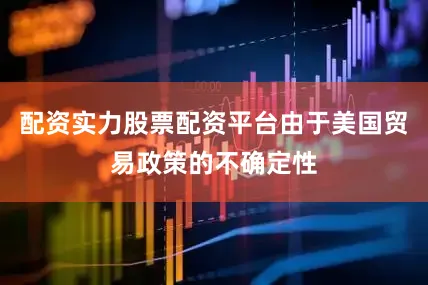 配资实力股票配资平台由于美国贸易政策的不确定性
