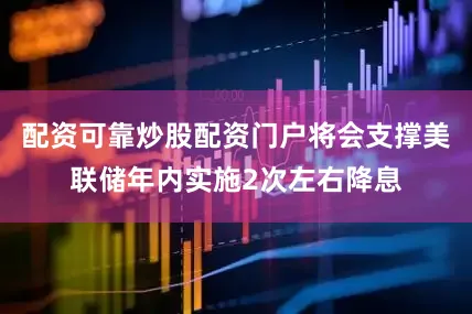配资可靠炒股配资门户将会支撑美联储年内实施2次左右降息