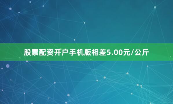 股票配资开户手机版相差5.00元/公斤