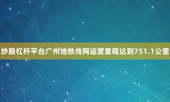炒股杠杆平台广州地铁线网运营里程达到751.1公里