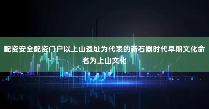 配资安全配资门户以上山遗址为代表的新石器时代早期文化命名为上山文化