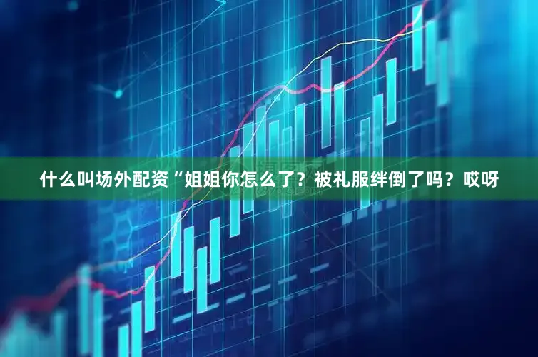 什么叫场外配资“姐姐你怎么了？被礼服绊倒了吗？哎呀