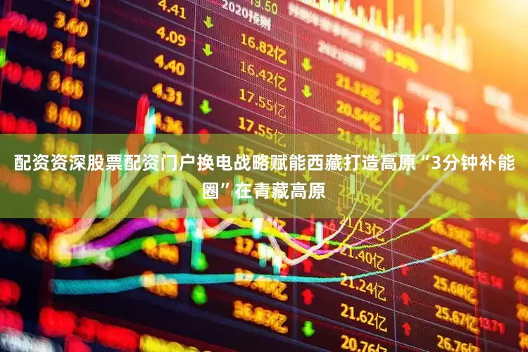 配资资深股票配资门户换电战略赋能西藏打造高原“3分钟补能圈”在青藏高原