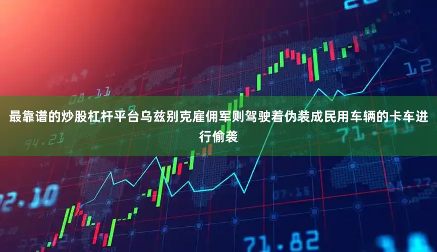最靠谱的炒股杠杆平台乌兹别克雇佣军则驾驶着伪装成民用车辆的卡车进行偷袭