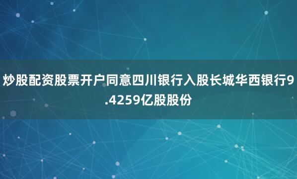 炒股配资股票开户同意四川银行入股长城华西银行9.4259亿股股份