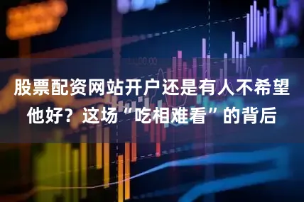 股票配资网站开户还是有人不希望他好？这场“吃相难看”的背后
