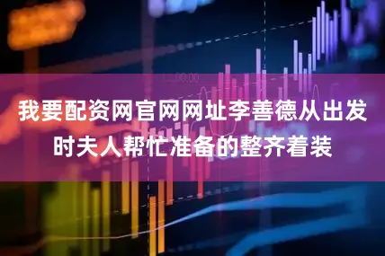 我要配资网官网网址李善德从出发时夫人帮忙准备的整齐着装