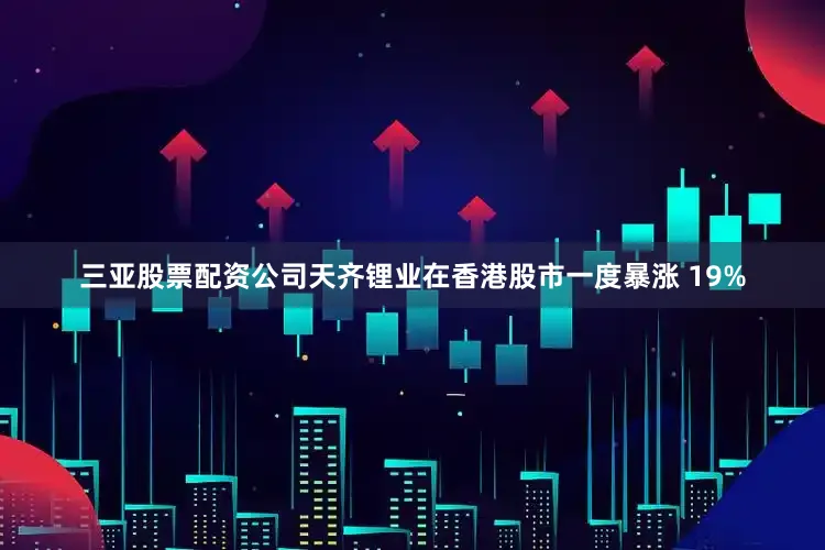 三亚股票配资公司天齐锂业在香港股市一度暴涨 19%