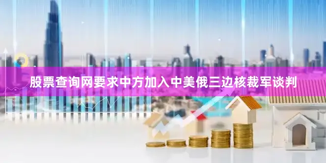 股票查询网要求中方加入中美俄三边核裁军谈判