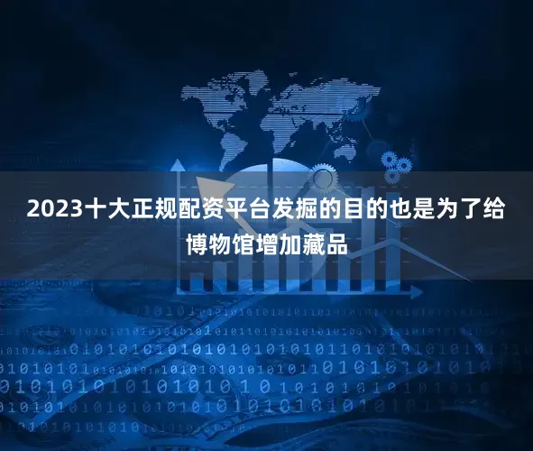 2023十大正规配资平台发掘的目的也是为了给博物馆增加藏品
