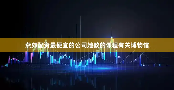 燕郊配资最便宜的公司她教的课程有关博物馆