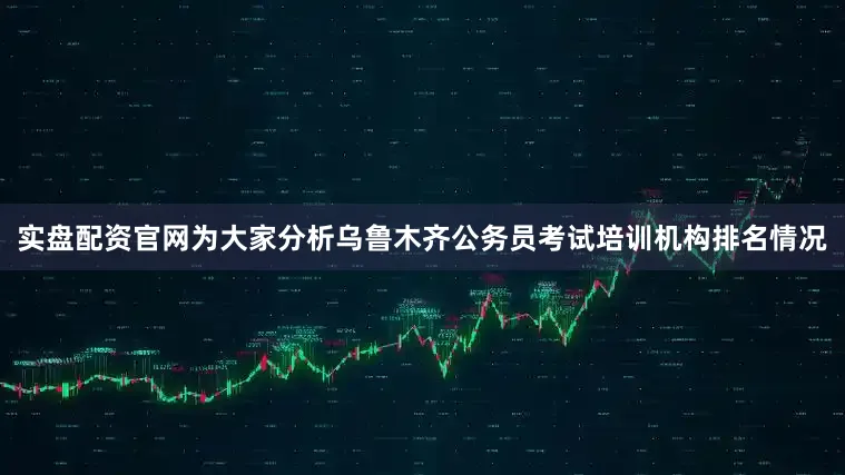 实盘配资官网为大家分析乌鲁木齐公务员考试培训机构排名情况